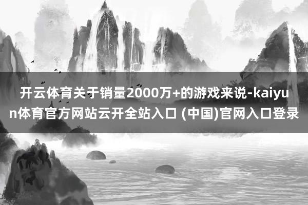 開云體育關于銷量2000萬+的游戲來說-kaiyun體育官方網站云開全站入口 (中國)官網入口登錄