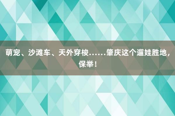 萌寵、沙灘車、天外穿梭……肇慶這個(gè)遛娃勝地，保舉！