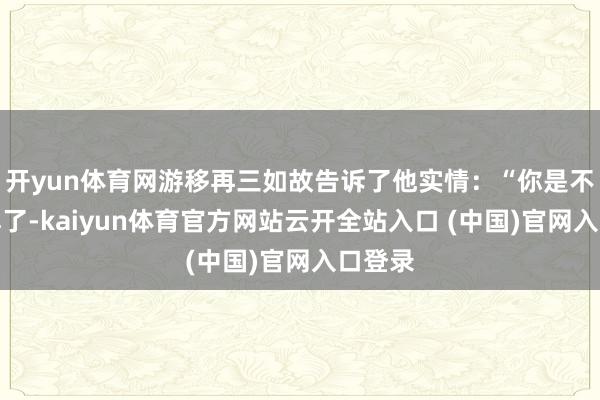 開yun體育網游移再三如故告訴了他實情：“你是不是誤解了-kaiyun體育官方網站云開全站入口 (中國)官網入口登錄