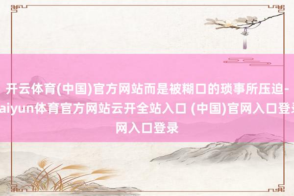 開云體育(中國)官方網站而是被糊口的瑣事所壓迫-kaiyun體育官方網站云開全站入口 (中國)官網入口登錄