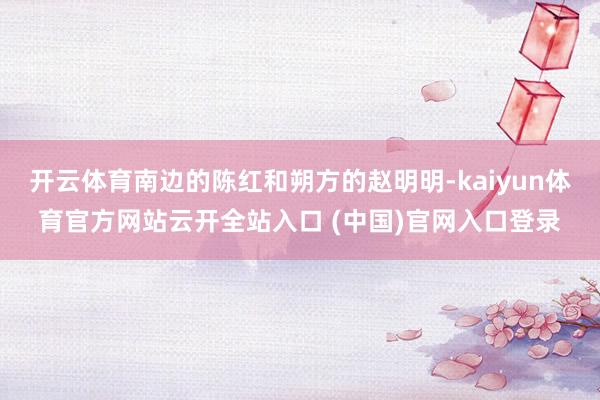 開云體育南邊的陳紅和朔方的趙明明-kaiyun體育官方網(wǎng)站云開全站入口 (中國)官網(wǎng)入口登錄