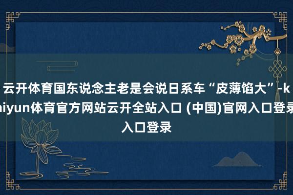 云開體育國東說念主老是會說日系車“皮薄餡大”-kaiyun體育官方網站云開全站入口 (中國)官網入口登錄