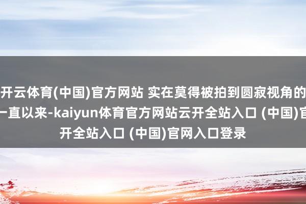 開云體育(中國)官方網站 實在莫得被拍到圓寂視角的相片...其實一直以來-kaiyun體育官方網站云開全站入口 (中國)官網入口登錄