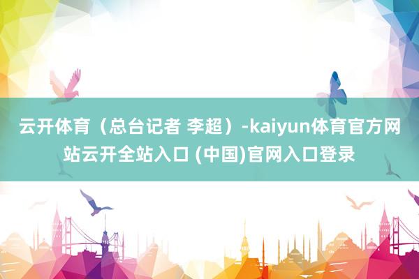 云開體育（總臺記者 李超）-kaiyun體育官方網(wǎng)站云開全站入口 (中國)官網(wǎng)入口登錄