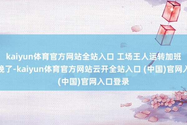 kaiyun體育官方網站全站入口 工場王人運轉加班加點分娩了-kaiyun體育官方網站云開全站入口 (中國)官網入口登錄