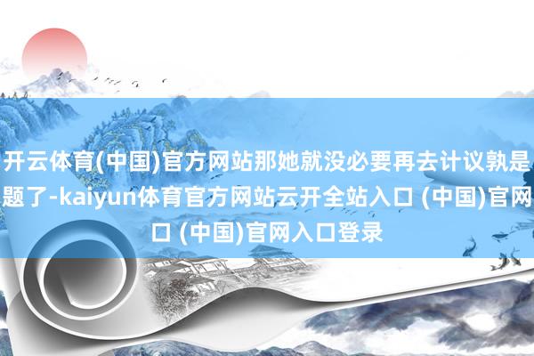 開云體育(中國)官方網站那她就沒必要再去計議孰是孰非的問題了-kaiyun體育官方網站云開全站入口 (中國)官網入口登錄