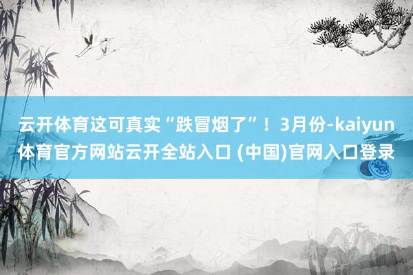 云開體育這可真實“跌冒煙了”！3月份-kaiyun體育官方網站云開全站入口 (中國)官網入口登錄