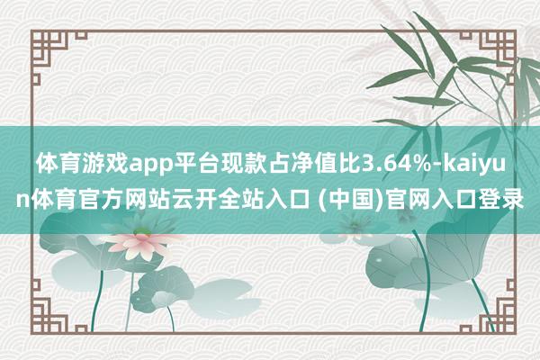 體育游戲app平臺現款占凈值比3.64%-kaiyun體育官方網站云開全站入口 (中國)官網入口登錄