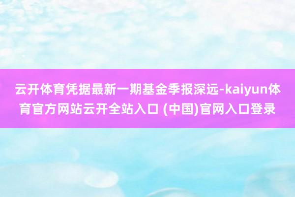 云開體育憑據(jù)最新一期基金季報深遠(yuǎn)-kaiyun體育官方網(wǎng)站云開全站入口 (中國)官網(wǎng)入口登錄