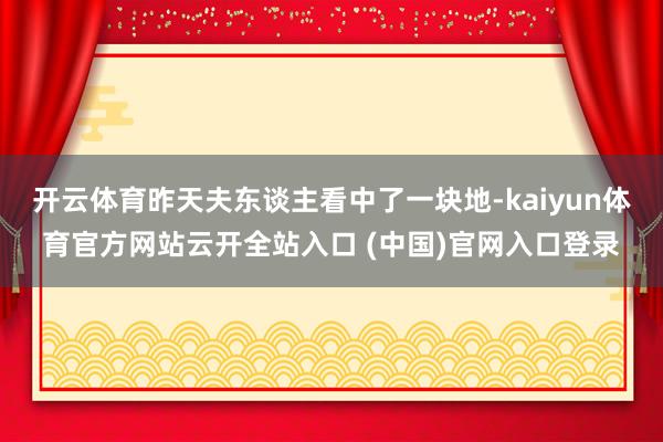 開云體育昨天夫東談主看中了一塊地-kaiyun體育官方網站云開全站入口 (中國)官網入口登錄