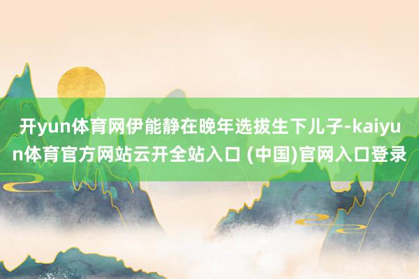 開yun體育網伊能靜在晚年選拔生下兒子-kaiyun體育官方網站云開全站入口 (中國)官網入口登錄
