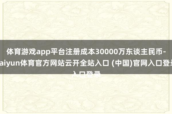 體育游戲app平臺注冊成本30000萬東談主民幣-kaiyun體育官方網站云開全站入口 (中國)官網入口登錄