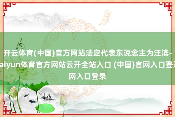 開云體育(中國)官方網站法定代表東說念主為汪濱-kaiyun體育官方網站云開全站入口 (中國)官網入口登錄