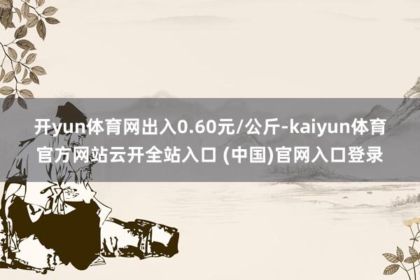 開yun體育網出入0.60元/公斤-kaiyun體育官方網站云開全站入口 (中國)官網入口登錄