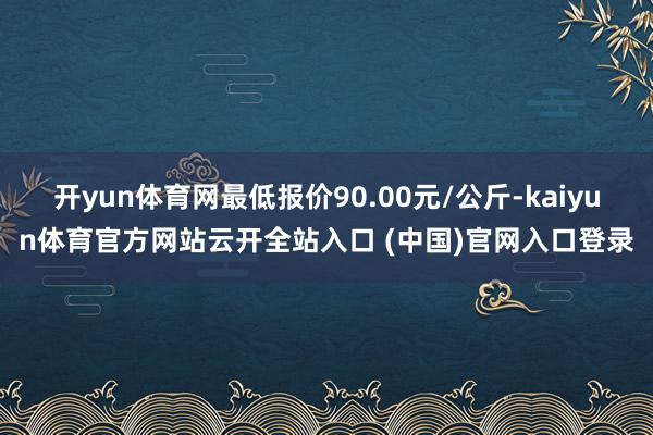 開yun體育網最低報價90.00元/公斤-kaiyun體育官方網站云開全站入口 (中國)官網入口登錄