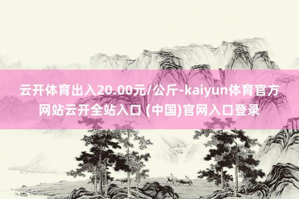 云開體育出入20.00元/公斤-kaiyun體育官方網站云開全站入口 (中國)官網入口登錄