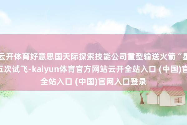 云開體育好意思國天際探索技能公司重型輸送火箭“星艦”進(jìn)行第五次試飛-kaiyun體育官方網(wǎng)站云開全站入口 (中國)官網(wǎng)入口登錄