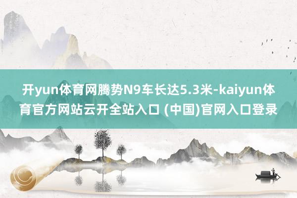 開yun體育網騰勢N9車長達5.3米-kaiyun體育官方網站云開全站入口 (中國)官網入口登錄