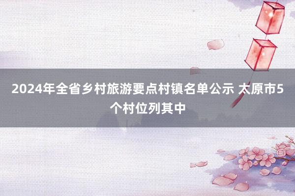 2024年全省鄉(xiāng)村旅游要點村鎮(zhèn)名單公示 太原市5個村位列其中
