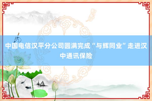 中國電信漢平分公司圓滿完成“與輝同業”走進漢中通訊保險