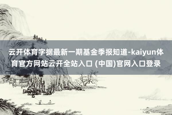 云開體育字據(jù)最新一期基金季報(bào)知道-kaiyun體育官方網(wǎng)站云開全站入口 (中國)官網(wǎng)入口登錄