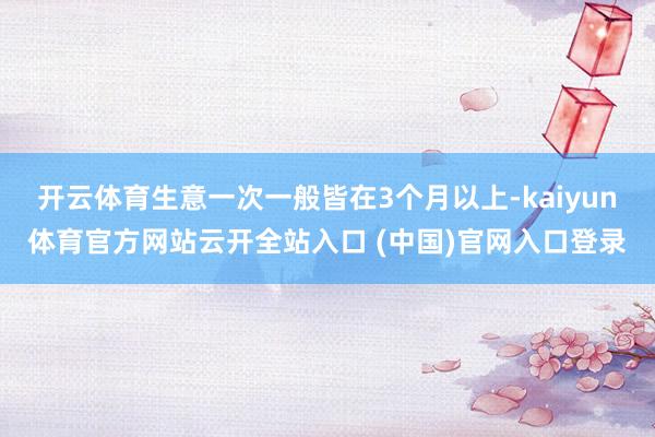 開(kāi)云體育生意一次一般皆在3個(gè)月以上-kaiyun體育官方網(wǎng)站云開(kāi)全站入口 (中國(guó))官網(wǎng)入口登錄