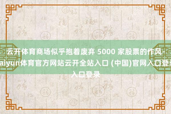 云開體育商場似乎抱著廢棄 5000 家股票的作風(fēng)-kaiyun體育官方網(wǎng)站云開全站入口 (中國)官網(wǎng)入口登錄
