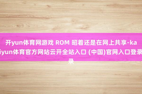 開yun體育網游戲 ROM 昭著還是在網上共享-kaiyun體育官方網站云開全站入口 (中國)官網入口登錄
