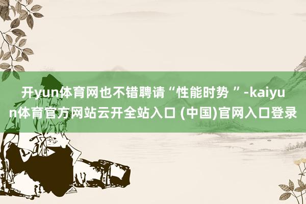 開yun體育網(wǎng)也不錯(cuò)聘請“性能時(shí)勢 ”-kaiyun體育官方網(wǎng)站云開全站入口 (中國)官網(wǎng)入口登錄