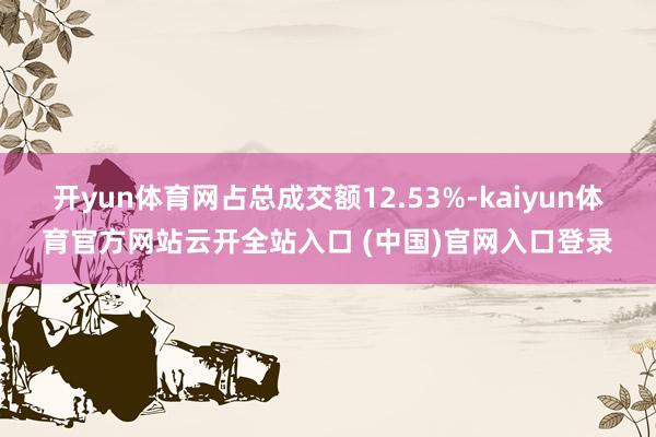 開yun體育網(wǎng)占總成交額12.53%-kaiyun體育官方網(wǎng)站云開全站入口 (中國)官網(wǎng)入口登錄
