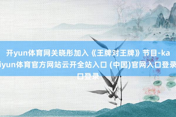 開yun體育網關曉彤加入《王牌對王牌》節目-kaiyun體育官方網站云開全站入口 (中國)官網入口登錄