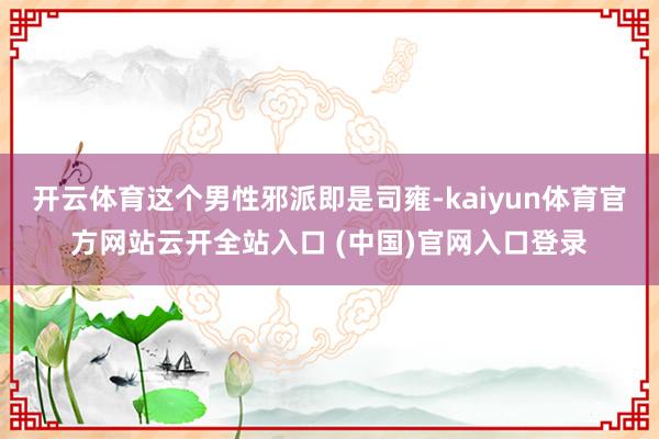 開云體育這個(gè)男性邪派即是司雍-kaiyun體育官方網(wǎng)站云開全站入口 (中國(guó))官網(wǎng)入口登錄