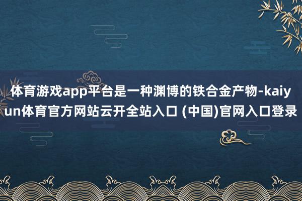 體育游戲app平臺是一種淵博的鐵合金產物-kaiyun體育官方網站云開全站入口 (中國)官網入口登錄