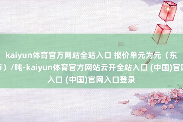kaiyun體育官方網站全站入口 報價單元為元（東說念主民幣）/噸-kaiyun體育官方網站云開全站入口 (中國)官網入口登錄