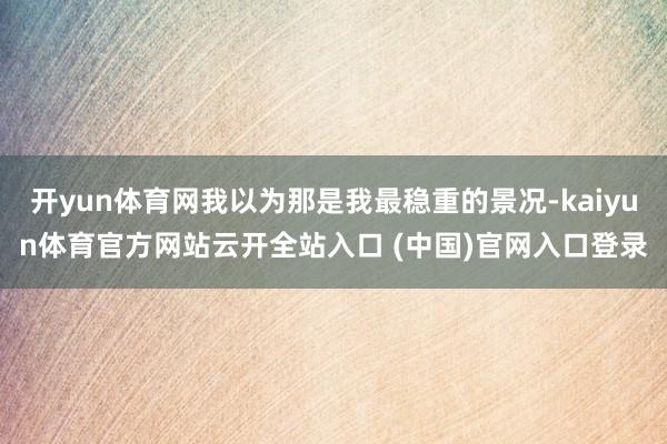 開yun體育網(wǎng)我以為那是我最穩(wěn)重的景況-kaiyun體育官方網(wǎng)站云開全站入口 (中國)官網(wǎng)入口登錄