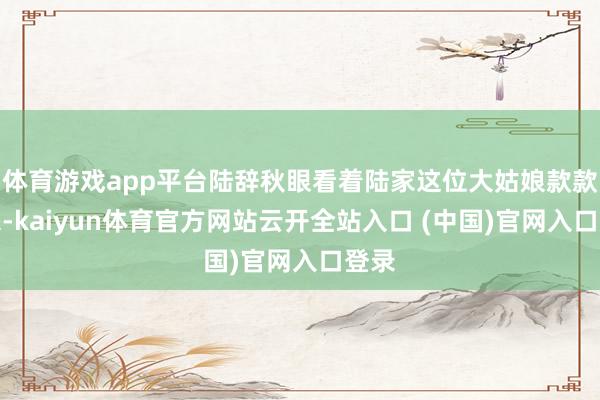 體育游戲app平臺陸辭秋眼看著陸家這位大姑娘款款走來-kaiyun體育官方網站云開全站入口 (中國)官網入口登錄
