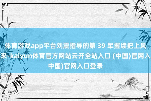 體育游戲app平臺劉震指導的第 39 軍握續把上風展現出來-kaiyun體育官方網站云開全站入口 (中國)官網入口登錄