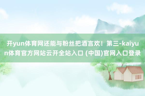開yun體育網還能與粉絲把酒言歡！第三-kaiyun體育官方網站云開全站入口 (中國)官網入口登錄