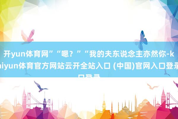 開yun體育網”“嗯？”“我的夫東說念主亦然你-kaiyun體育官方網站云開全站入口 (中國)官網入口登錄