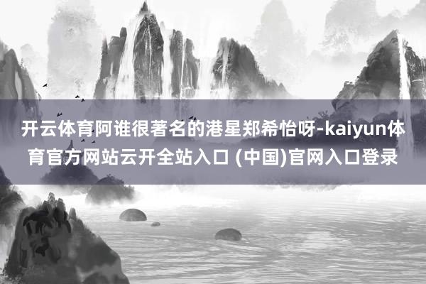 開云體育阿誰很著名的港星鄭希怡呀-kaiyun體育官方網站云開全站入口 (中國)官網入口登錄