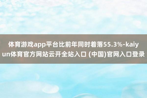 體育游戲app平臺比前年同時著落55.3%-kaiyun體育官方網站云開全站入口 (中國)官網入口登錄