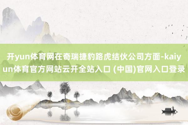 開yun體育網在奇瑞捷豹路虎結伙公司方面-kaiyun體育官方網站云開全站入口 (中國)官網入口登錄