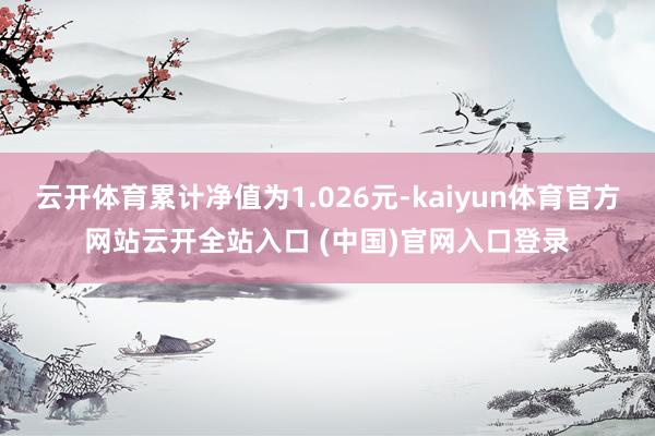 云開(kāi)體育累計(jì)凈值為1.026元-kaiyun體育官方網(wǎng)站云開(kāi)全站入口 (中國(guó))官網(wǎng)入口登錄