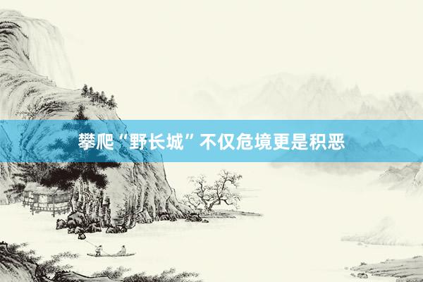 攀爬“野長城”不僅危境更是積惡