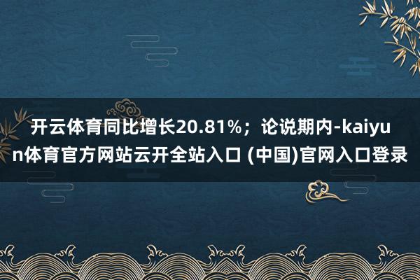 開云體育同比增長20.81%；論說期內-kaiyun體育官方網站云開全站入口 (中國)官網入口登錄