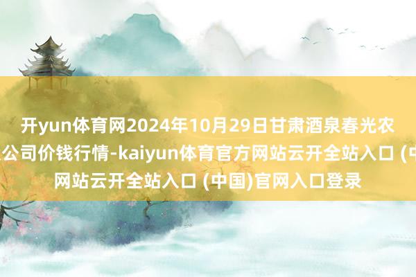 開yun體育網2024年10月29日甘肅酒泉春光農居品市集有限包袱公司價錢行情-kaiyun體育官方網站云開全站入口 (中國)官網入口登錄