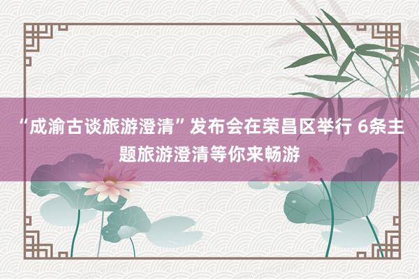 “成渝古談旅游澄清”發布會在榮昌區舉行 6條主題旅游澄清等你來暢游