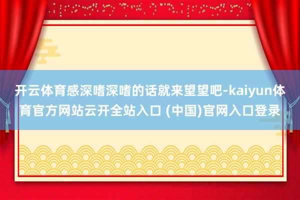 開云體育感深嗜深嗜的話就來望望吧-kaiyun體育官方網站云開全站入口 (中國)官網入口登錄