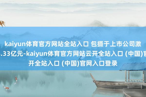 kaiyun體育官方網站全站入口 包攝于上市公司激動的凈利潤6.33億元-kaiyun體育官方網站云開全站入口 (中國)官網入口登錄