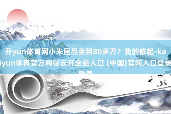開yun體育網小米居品賣到80多萬？我的修起-kaiyun體育官方網站云開全站入口 (中國)官網入口登錄